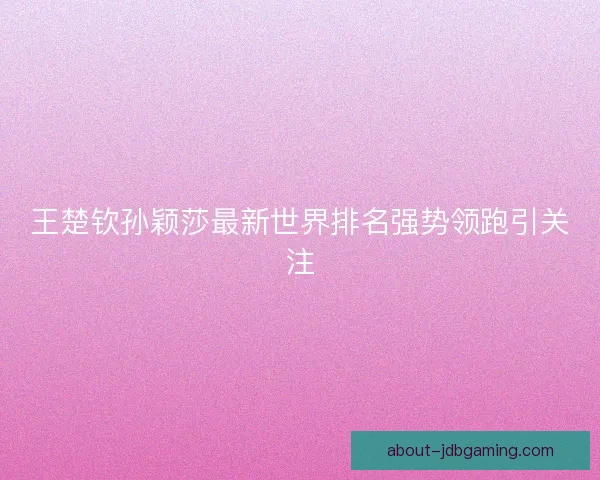 王楚钦孙颖莎最新世界排名强势领跑引关注