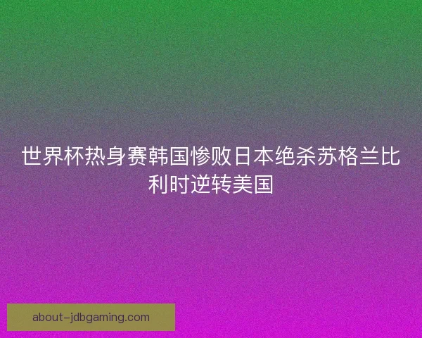 世界杯热身赛韩国惨败日本绝杀苏格兰比利时逆转美国