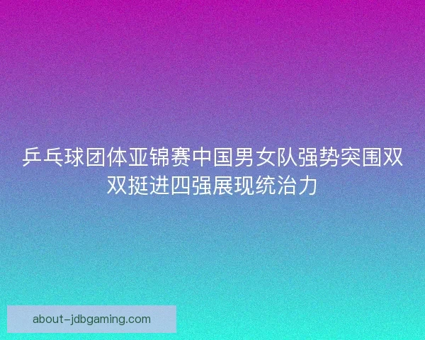 乒乓球团体亚锦赛中国男女队强势突围双双挺进四强展现统治力
